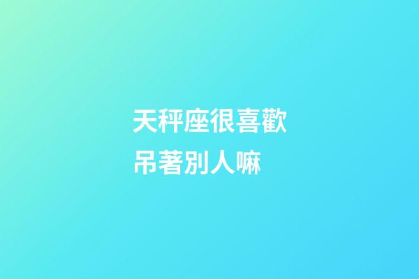 天秤座很喜歡吊著別人嘛