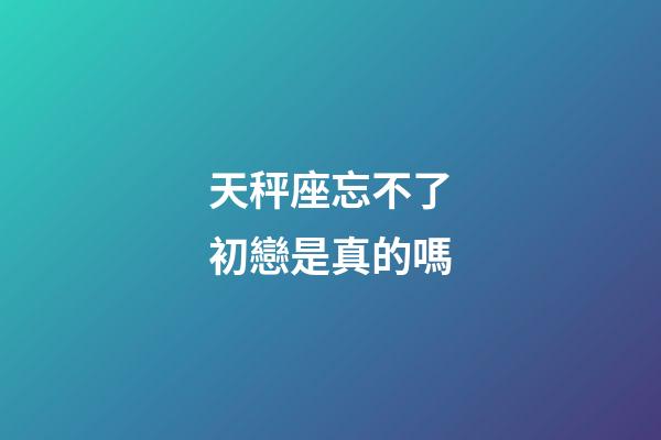 天秤座忘不了初戀是真的嗎-第1張-星座運勢-玄機派