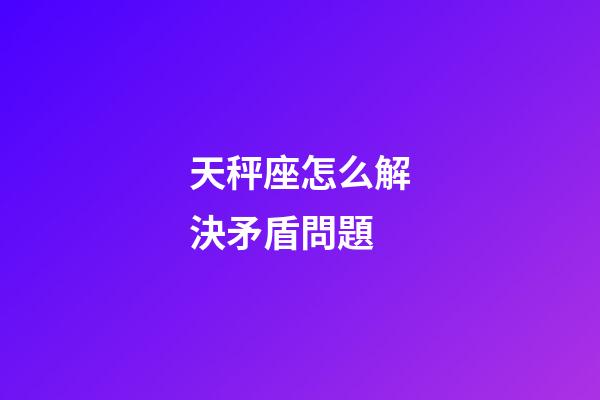 天秤座怎么解決矛盾問題-第1張-星座運勢-玄機派
