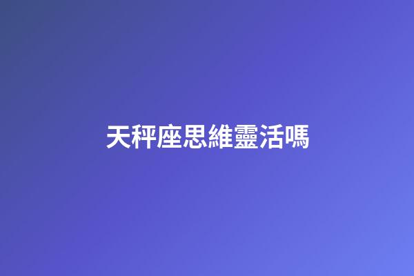 天秤座思維靈活嗎-第1張-星座運勢-玄機派