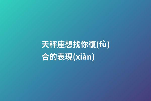 天秤座想找你復(fù)合的表現(xiàn)