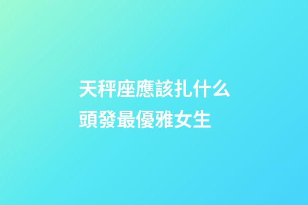 天秤座應該扎什么頭發最優雅女生-第1張-星座運勢-玄機派
