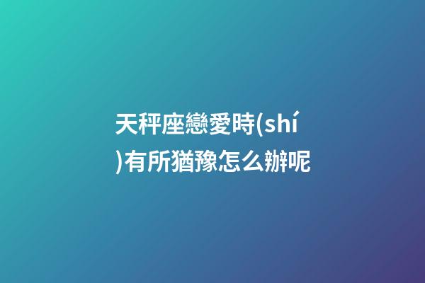 天秤座戀愛時(shí)有所猶豫怎么辦呢-第1張-星座運(yùn)勢-玄機(jī)派
