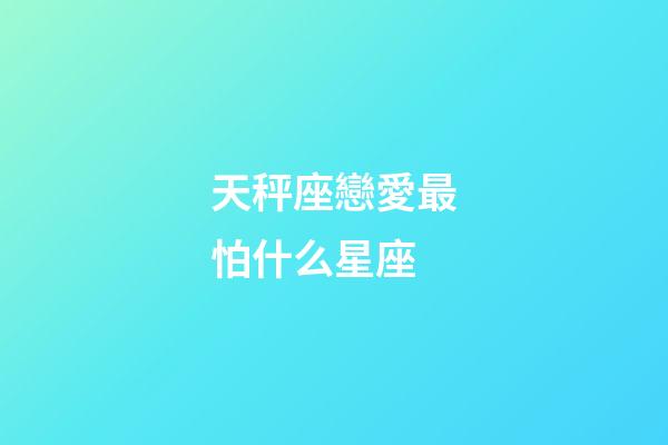 天秤座戀愛最怕什么星座-第1張-星座運勢-玄機派