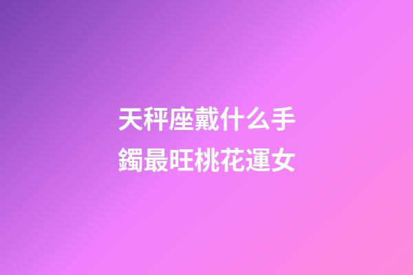 天秤座戴什么手鐲最旺桃花運女-第1張-星座運勢-玄機派