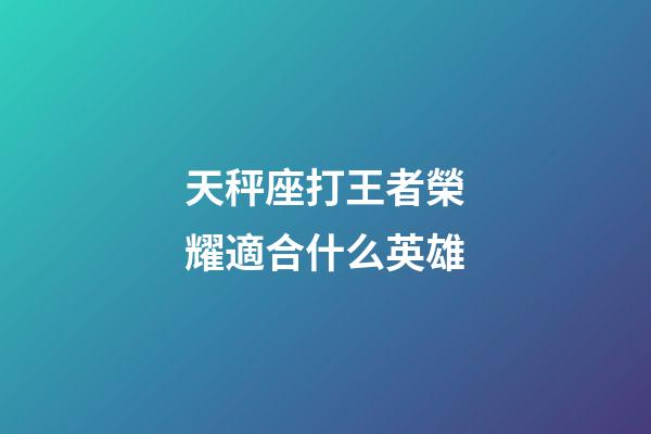 天秤座打王者榮耀適合什么英雄-第1張-星座運勢-玄機派