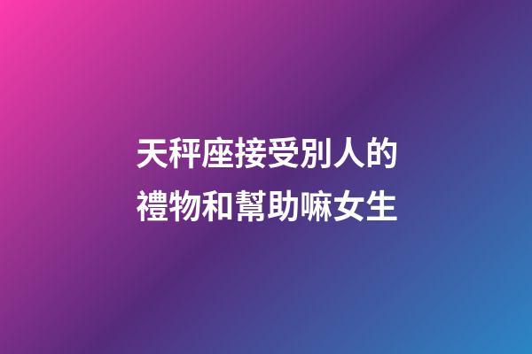 天秤座接受別人的禮物和幫助嘛女生