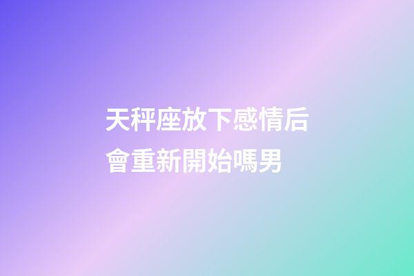 天秤座放下感情后會重新開始嗎男-第1張-星座運勢-玄機派