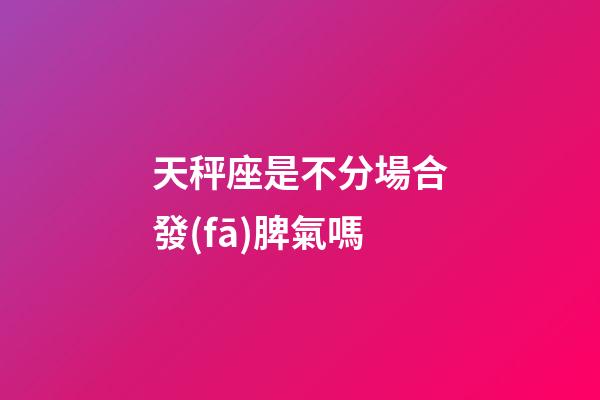 天秤座是不分場合發(fā)脾氣嗎-第1張-星座運勢-玄機派