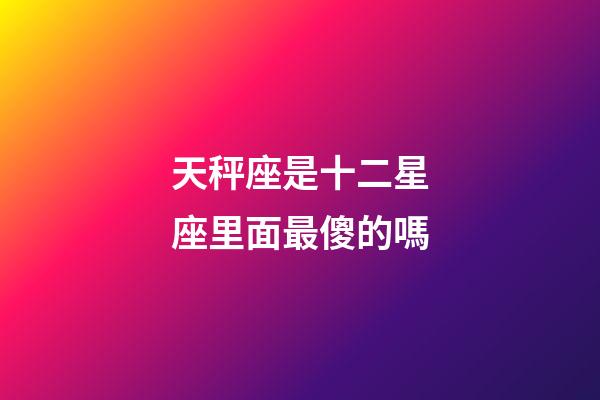 天秤座是十二星座里面最傻的嗎-第1張-星座運勢-玄機派