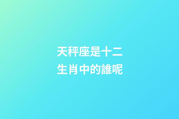 天秤座是十二生肖中的誰呢-第1張-星座運勢-玄機派