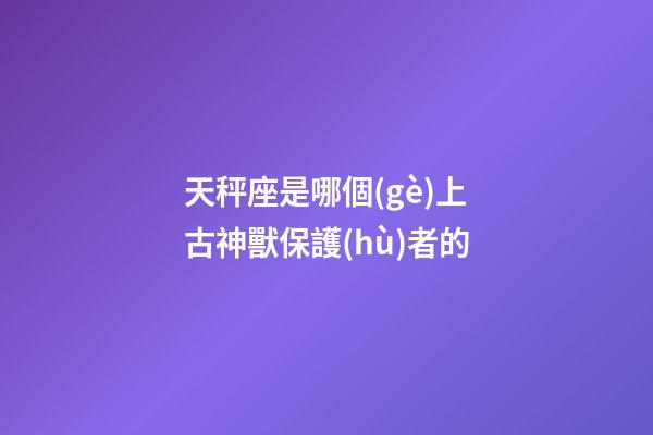 天秤座是哪個(gè)上古神獸保護(hù)者的-第1張-星座運(yùn)勢(shì)-玄機(jī)派