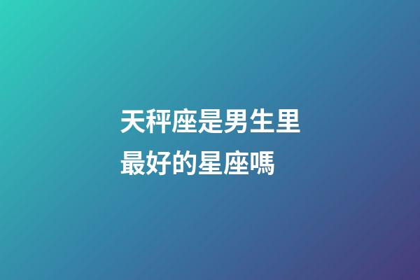 天秤座是男生里最好的星座嗎-第1張-星座運勢-玄機派