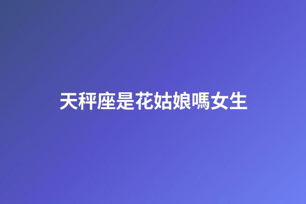 天秤座是花姑娘嗎女生-第1張-星座運勢-玄機派