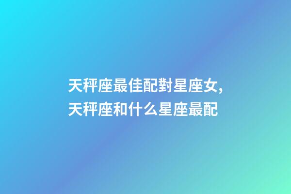 天秤座最佳配對星座女,天秤座和什么星座最配-第1張-觀點-玄機派