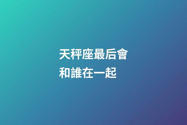 天秤座最后會和誰在一起-第1張-星座運勢-玄機派