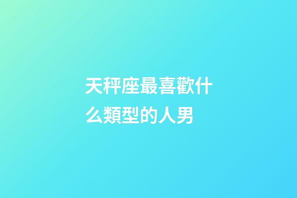天秤座最喜歡什么類型的人男-第1張-星座運勢-玄機派