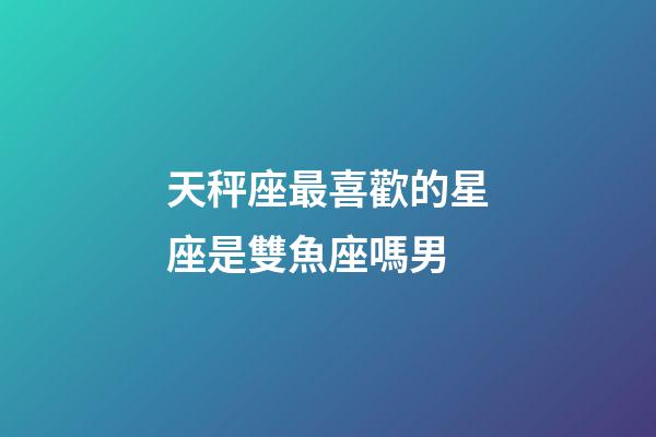 天秤座最喜歡的星座是雙魚座嗎男-第1張-星座運勢-玄機派