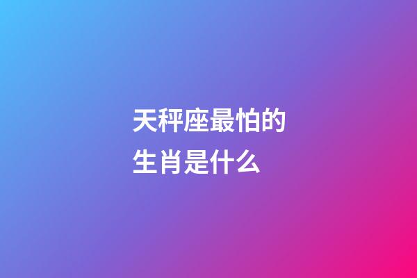 天秤座最怕的生肖是什么-第1張-星座運勢-玄機派