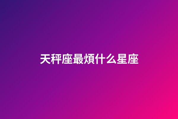 天秤座最煩什么星座-第1張-星座運勢-玄機派