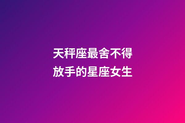 天秤座最舍不得放手的星座女生-第1張-星座運勢-玄機派