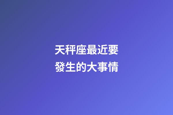 天秤座最近要發生的大事情-第1張-星座運勢-玄機派