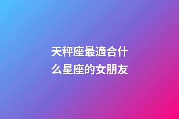 天秤座最適合什么星座的女朋友-第1張-星座運勢-玄機派