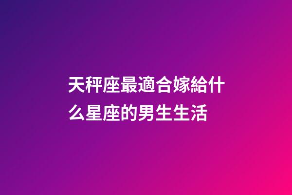 天秤座最適合嫁給什么星座的男生生活-第1張-星座運勢-玄機派