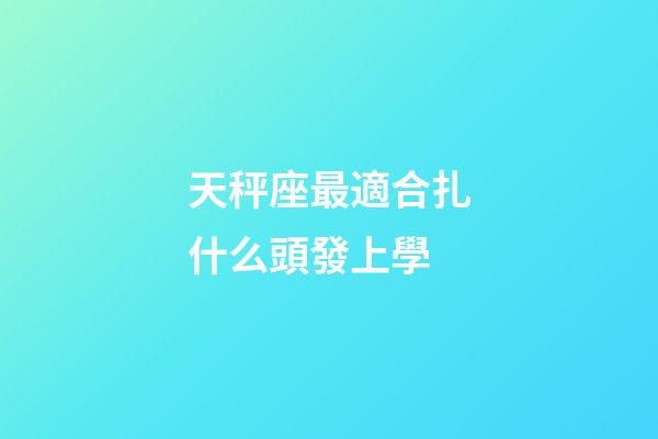 天秤座最適合扎什么頭發上學-第1張-星座運勢-玄機派