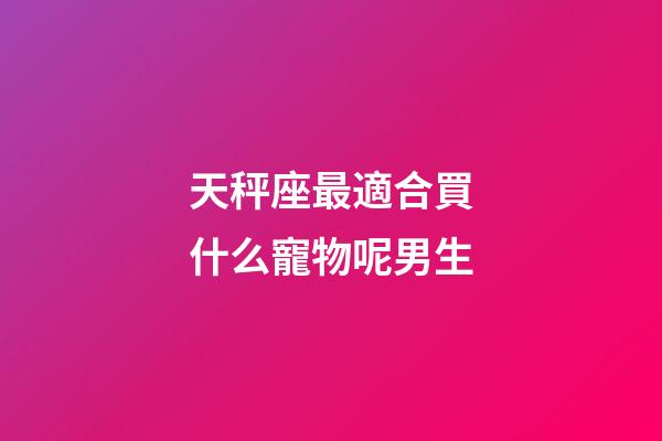 天秤座最適合買什么寵物呢男生-第1張-星座運勢-玄機派