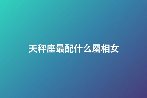 天秤座最配什么屬相女-第1張-星座運勢-玄機派
