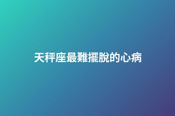 天秤座最難擺脫的心病