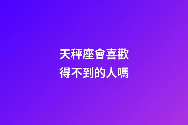 天秤座會喜歡得不到的人嗎-第1張-星座運勢-玄機派