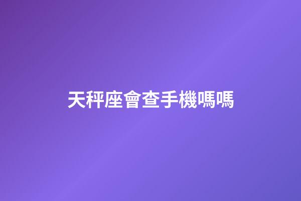 天秤座會查手機嗎嗎-第1張-星座運勢-玄機派