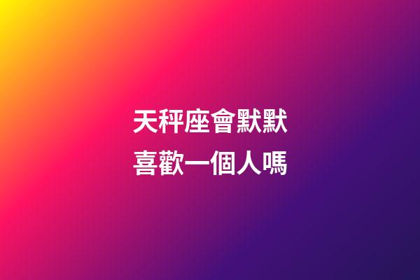 天秤座會默默喜歡一個人嗎-第1張-星座運勢-玄機派