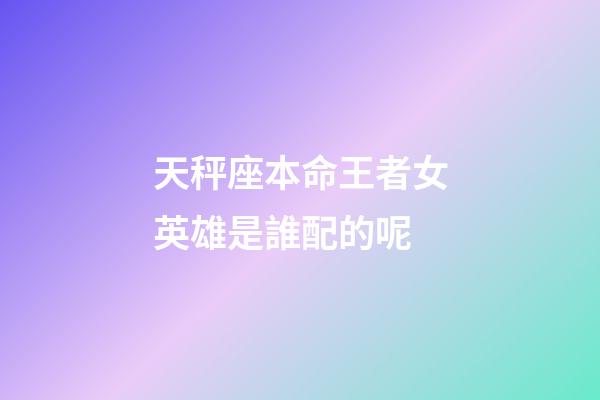 天秤座本命王者女英雄是誰配的呢-第1張-星座運勢-玄機派
