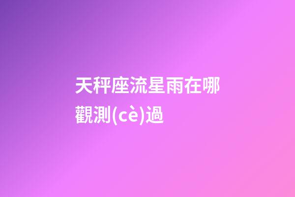 天秤座流星雨在哪觀測(cè)過-第1張-星座運(yùn)勢(shì)-玄機(jī)派