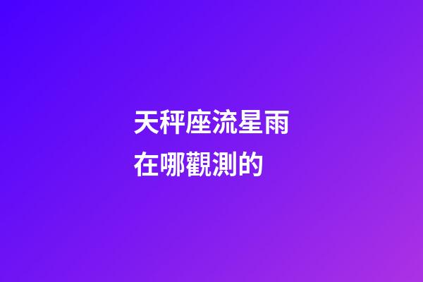 天秤座流星雨在哪觀測的-第1張-星座運勢-玄機派