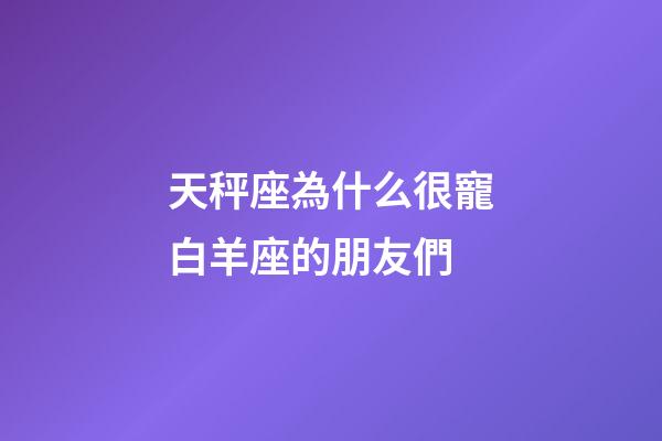 天秤座為什么很寵白羊座的朋友們-第1張-星座運勢-玄機派
