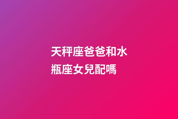 天秤座爸爸和水瓶座女兒配嗎-第1張-星座運勢-玄機派