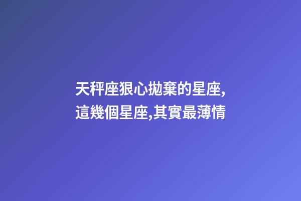 天秤座狠心拋棄的星座,這幾個星座,其實最薄情-第1張-觀點-玄機派