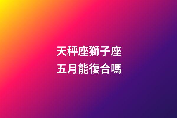 天秤座獅子座五月能復合嗎-第1張-星座運勢-玄機派
