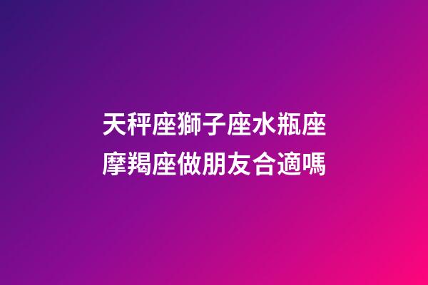 天秤座獅子座水瓶座摩羯座做朋友合適嗎-第1張-星座運勢-玄機派