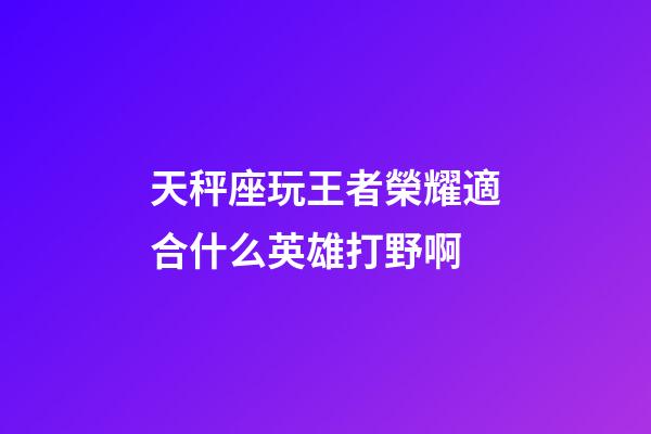 天秤座玩王者榮耀適合什么英雄打野啊