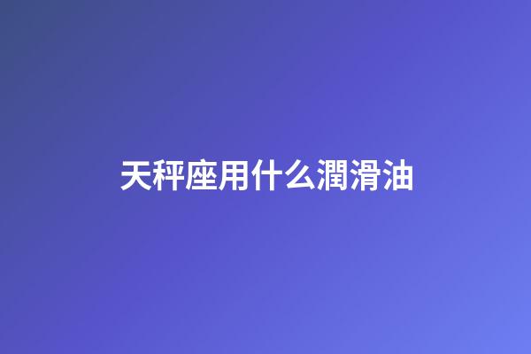 天秤座用什么潤滑油-第1張-星座運勢-玄機派