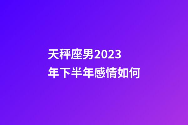 天秤座男2023年下半年感情如何-第1張-星座運勢-玄機派