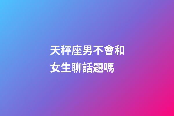 天秤座男不會和女生聊話題嗎-第1張-星座運勢-玄機派