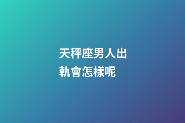 天秤座男人出軌會怎樣呢-第1張-星座運勢-玄機派