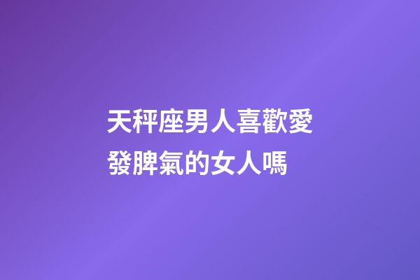 天秤座男人喜歡愛發脾氣的女人嗎-第1張-星座運勢-玄機派