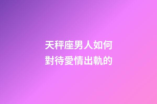 天秤座男人如何對待愛情出軌的-第1張-星座運勢-玄機派